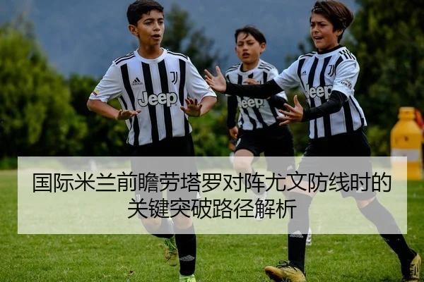国际米兰前瞻劳塔罗对阵尤文防线时的关键突破路径解析
