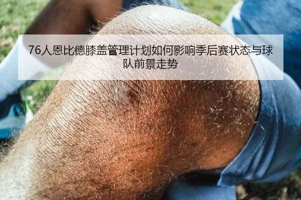 76人恩比德膝盖管理计划如何影响季后赛状态与球队前景走势