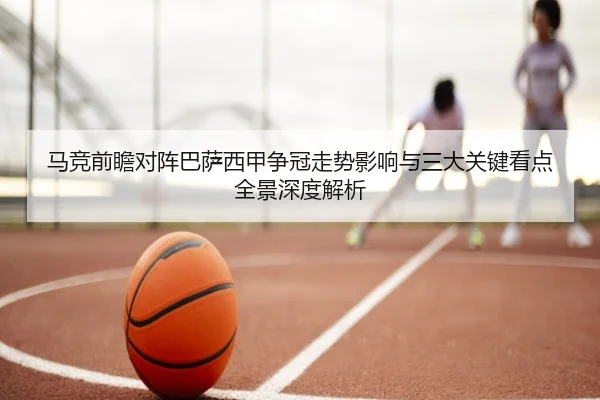 马竞前瞻对阵巴萨西甲争冠走势影响与三大关键看点全景深度解析